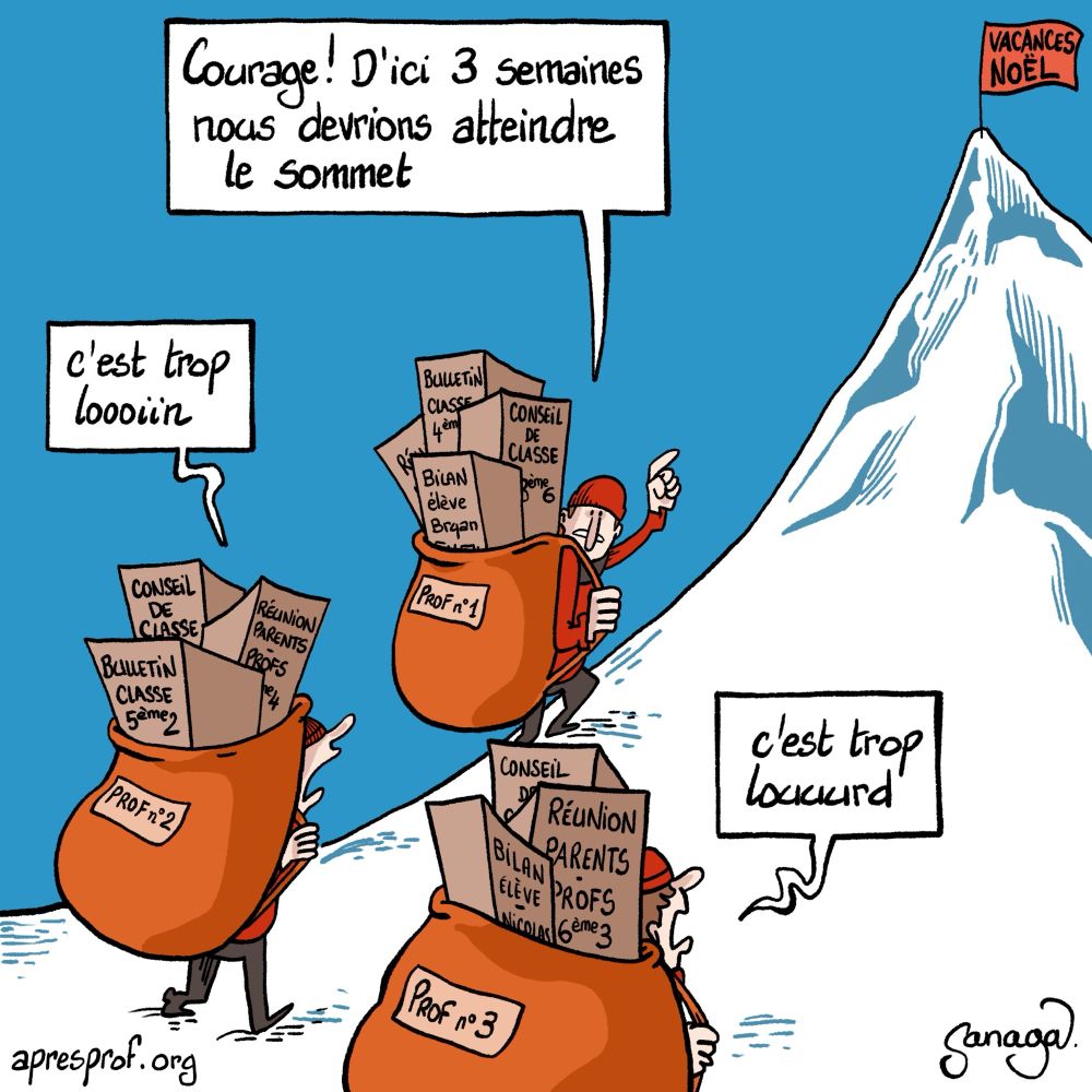 3 profs avec des sacs surchargés gravissent une montagne, avec au sommet un drapeau « vacances Noël »
Dans les sacs, on voit écrit : bulletin classe, conseil classe, réunion parents profs, bilan élève…
Le 1er prof : « courage, d’ici 3 semaines nous devrions atteindre le sommet »
Le 2ème prof : « c’est trop loooiin »
Le 3ème prof : « c’est trop louuurd »