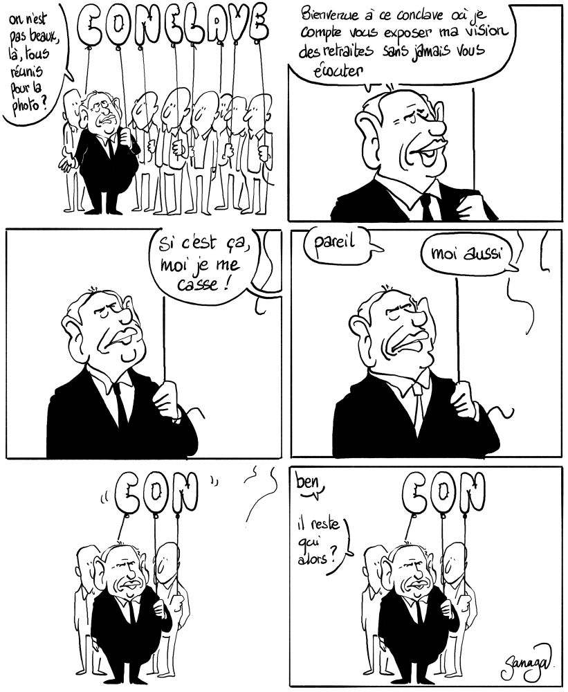 Bd 6 cases
Case 1 : Bayrou au milieu des syndicats. Tous tiennent un ballon en forme de lettre qui forme le mot CONCLAVE. Bayrou : « on n’est pas beaux, là, tous réunis pour la photo ? »
Case 2 : Bayrou en gros plan : « bienvenue à ce conclave où je compte vous exposer ma vision des retraites sans jamais vous écouter »
Case 3 : Bayrou en gros plan. Hors champ, un syndicaliste : « si c’est ça moi je me casse »
Case 4 : Bayrou en gros plan. Hors champ, 2 syndicalistes : « pareil » « moi aussi »
Case 5 : plan sur Bayrou et les syndicalistes qui restent. Les ballons forment le mot CON
Case 6 : plan sur Bayrou et les syndicalistes qui restent. Les ballons forment le mot CON. Bayrou : « ben… il reste qui alors ? »