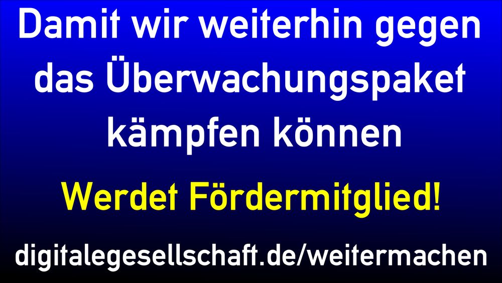 Blauschwarzer Hintergrund, darauf Schrift:
Damit wir weiterhin gegen das Überwachungspaket kämpfen können
Werdet Fördermitglied!
digitalegesellschaft.de/weitermachen
