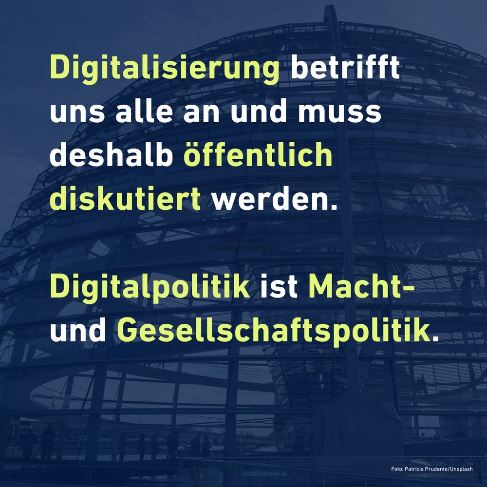 Digitalisierung betrifft uns alle an und muss deshalb öffentlich diskutiert werden.

Digitalpolitik ist Macht- und Gesellschaftspolitik.

