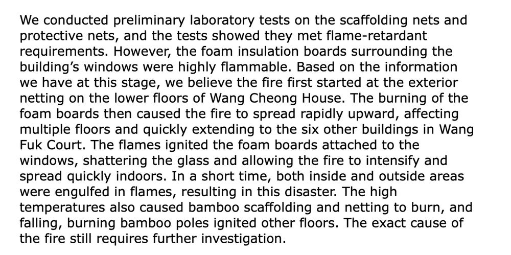 We conducted preliminary laboratory tests on the scaffolding nets and protective nets, and the tests showed they met flame-retardant requirements. However, the foam insulation boards surrounding the building’s windows were highly flammable. Based on the information we have at this stage, we believe the fire first started at the exterior netting on the lower floors of Wang Cheong House. The burning of the foam boards then caused the fire to spread rapidly upward, affecting multiple floors and quickly extending to the six other buildings in Wang Fuk Court. The flames ignited the foam boards attached to the windows, shattering the glass and allowing the fire to intensify and spread quickly indoors. In a short time, both inside and outside areas were engulfed in flames, resulting in this disaster. The high temperatures also caused bamboo scaffolding and netting to burn, and falling, burning bamboo poles ignited other floors. The exact cause of the fire still requires further investigation.