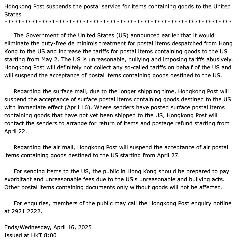 ​The Government of the United States (US) announced earlier that it would eliminate the duty-free de minimis treatment for postal items despatched from Hong Kong to the US and increase the tariffs for postal items containing goods to the US starting from May 2. The US is unreasonable, bullying and imposing tariffs abusively. Hongkong Post will definitely not collect any so-called tariffs on behalf of the US and will suspend the acceptance of postal items containing goods destined to the US.
      
     Regarding the surface mail, due to the longer shipping time, Hongkong Post will suspend the acceptance of surface postal items containing goods destined to the US with immediate effect (April 16). Where senders have posted surface postal items containing goods that have not yet been shipped to the US, Hongkong Post will contact the senders to arrange for return of items and postage refund starting from April 22.
      
     Regarding the air mail, Hongkong Post will suspend the acceptance of air postal items containing goods destined to the US starting from April 27.
      
     For sending items to the US, the public in Hong Kong should be prepared to pay exorbitant and unreasonable fees due to the US's unreasonable and bullying acts. Other postal items containing documents only without goods will not be affected.