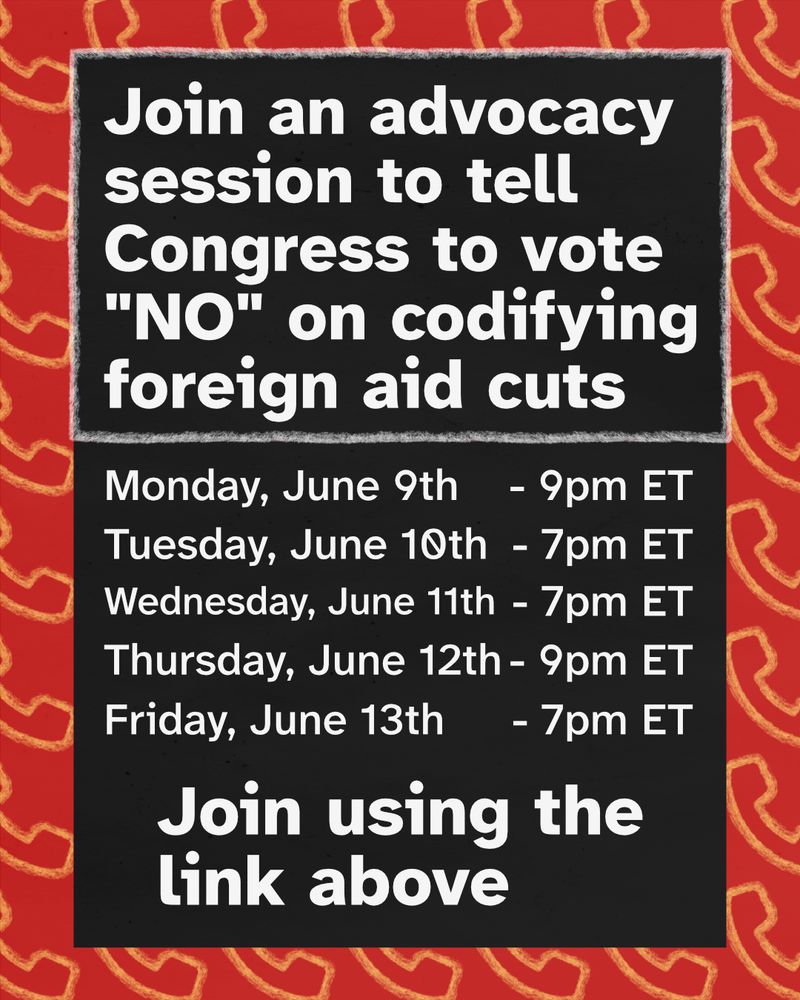 "Join an advocacy session to tell Congress to vote ""NO"" on codifying foreign aid cuts. Monday, June 9th at 9pm ET. Tuesday, June 10th at 7pm ET. Wednesday, June 11th at 7pm ET. Thursday, June 12th at 9pm ET. Friday, June 13th at 7pm ET. Join using the link above."