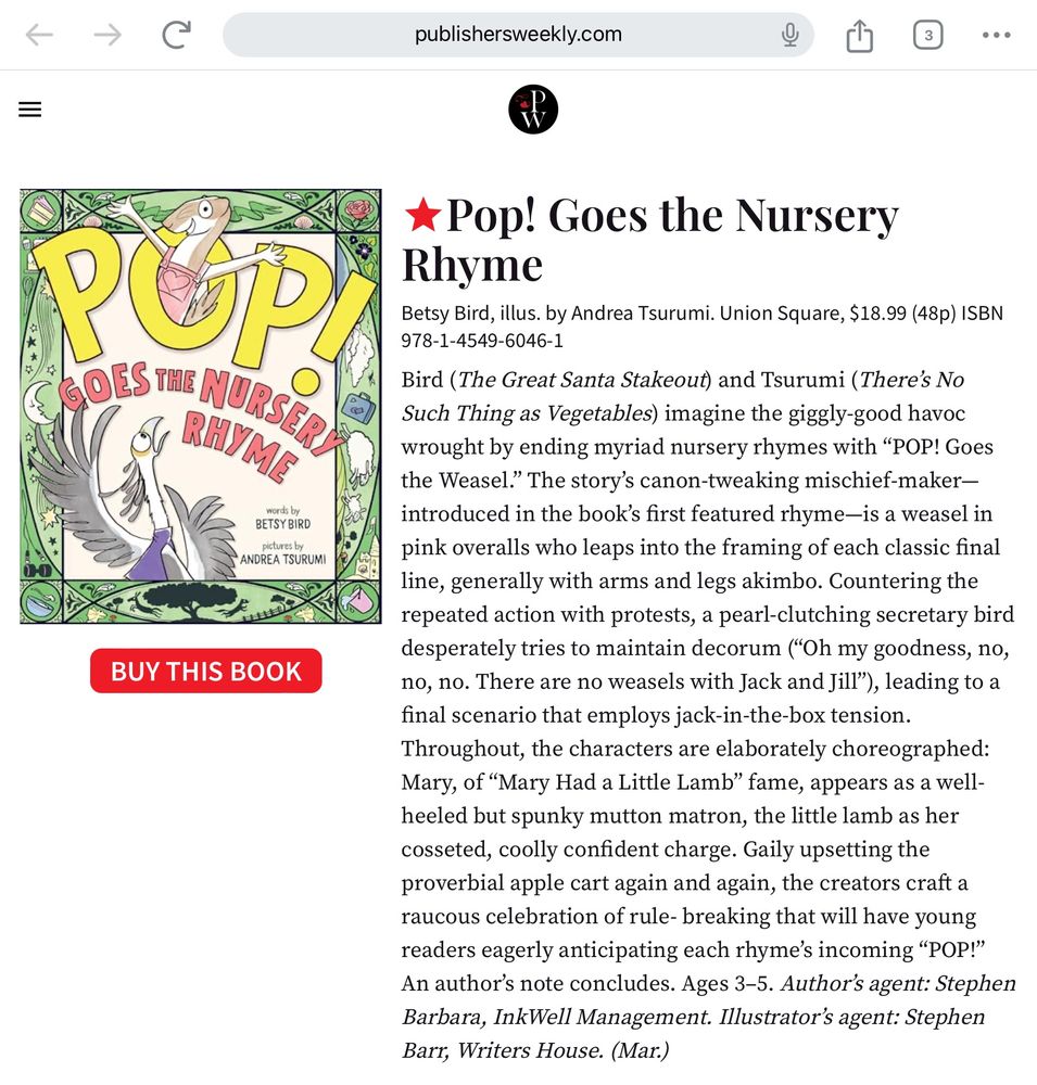 Screen shot of the starred review in Publishers Weekly for POP! GOES THE NURSERY RHYME written by Betsy Bird & illustrated by Andrea Tsurumi. 

Pop! Goes the Nursery Rhyme
Betsy Bird, illus. by Andrea Tsurumi. Union Square, $18.99 (48p) ISBN 978-1-4549-6046-1
Bird (The Great Santa Stakeout) and Tsurumi (There’s No Such Thing as Vegetables) imagine the giggly-good havoc wrought by ending myriad nursery rhymes with “POP! Goes the Weasel.” The story’s canon-tweaking mischief-maker—introduced in the book’s first featured rhyme—is a weasel in pink overalls who leaps into the framing of each classic final line, generally with arms and legs akimbo. Countering the repeated action with protests, a pearl-clutching secretary bird desperately tries to maintain decorum (“Oh my goodness, no, no, no. There are no weasels with Jack and Jill”), leading to a final scenario that employs jack-in-the-box tension. Throughout, the characters are elaborately choreographed: Mary, of “Mary Had a Little Lamb” fame, appears as a well-heeled but spunky mutton matron, the little lamb as her cosseted, coolly confident charge. Gaily upsetting the proverbial apple cart again and again, the creators craft a raucous celebration of rule- breaking that will have young readers eagerly anticipating each rhyme’s incoming “POP!” An author’s note concludes. Ages 3–5. Author’s agent: Stephen Barbara, InkWell Management. Illustrator’s agent: Stephen Barr, Writers House. (Mar.)