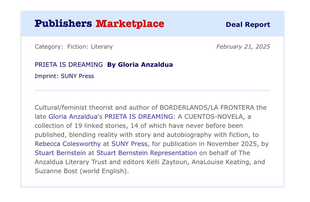 Publishers Marketplace Deal Report

Category: Fiction: Literary

PRIETA IS DREAMING By Gloria Anzaldúa

Imprint: SUNY Press

February 21, 2025

Cultural/feminist theorist and author of BORDERLANDS/LA FRONTERA the late Gloria Anzaldua's PRIETA IS DREAMING: A CUENTOS-NOVELA, a collection of 19 linked stories, 14 of which have never before been published, blending reality with story and autobiography with fiction, to Rebecca Colesworthy at SUNY Press, for publication in November 2025, by Stuart Bernstein at Stuart Bernstein Representation on behalf of The Anzaldua Literary Trust and editors Kelli Zaytoun, AnaLouise Keating, and Suzanne Bost (world English).