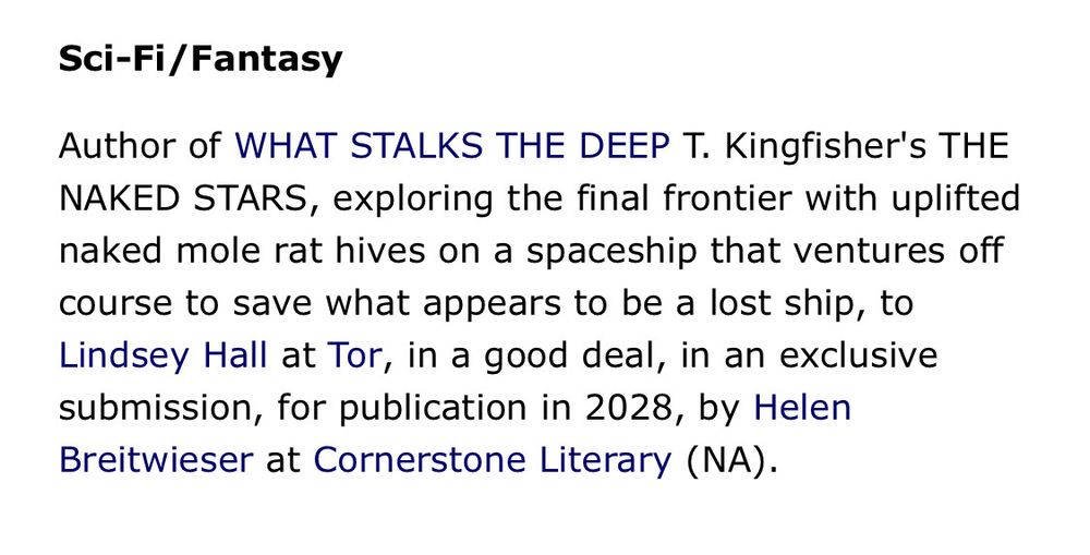 Sci-Fi/Fantasy
Author of WHAT STALKS THE DEEP T. Kingfisher's THE NAKED STARS, exploring the final frontier with uplifted naked mole rat hives on a spaceship that ventures off course to save what appears to be a lost ship, to Lindsey Hall at Tor, in a good deal, in an exclusive submission, for publication in 2028, by Helen Breitwieser at Cornerstone Literary (NA).