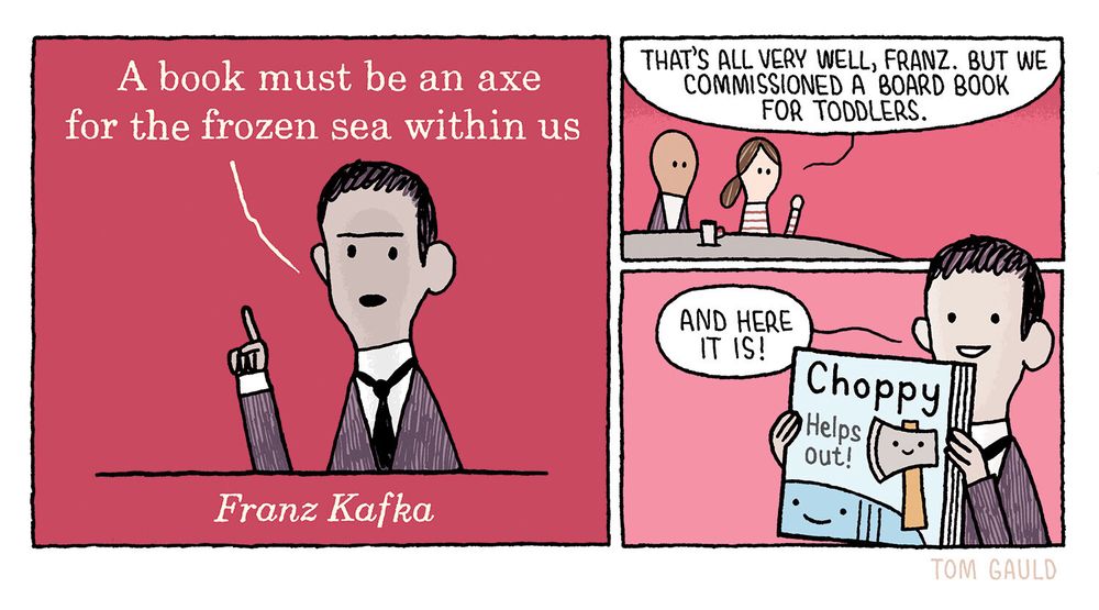 Gauld's original alt txt:

Panel one:
"A book must be an axe for the frozen sea within us." says Franz Kafka. 
He looks solemn, and holds up a finger to show that he is serious.

Panel two:
The publishers across the table say "That's all very well, Franz. But we commissioned a board book for toddlers".

Panel three:
"And here it is!" Kafka answers proudly, holding up a colourful book. It is titled "Choppy Helps out" and shows a cute axe with a friendly face (presumably Choppy) and his friend, a frozen, smiling sea.

note: Herr Kafka gave me the manuscript for "Choppy Helps Out!" on the undertanding that I destroyed it after his death. I could not bring myself to do so. If you are a publisher and interested in purchasing the rights, please contact me via my website