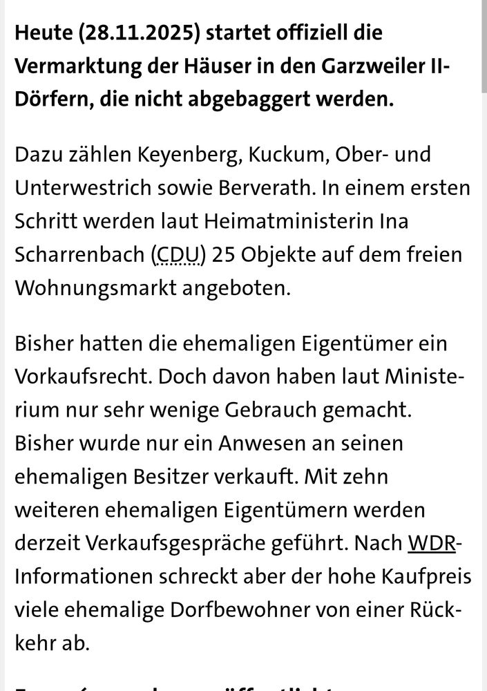 Text vom WDR:

Heute (28.11.2025) startet offiziell die Vermarktung der Häuser in den Garzweiler II-Dörfern, die nicht abgebaggert werden.

Dazu zählen Keyenberg, Kuckum, Ober- und Unterwestrich sowie Berverath. In einem ersten Schritt werden laut Heimatministerin Ina Scharrenbach (CDU) 25 Objekte auf dem freien Wohnungsmarkt angeboten.

Bisher hatten die ehemaligen Eigentümer ein Vorkaufsrecht. Doch davon haben laut Ministerium nur sehr wenige Gebrauch gemacht. Bisher wurde nur ein Anwesen an seinen ehemaligen Besitzer verkauft. Mit zehn weiteren ehemaligen Eigentümern werden derzeit Verkaufsgespräche geführt. Nach WDR-Informationen schreckt aber der hohe Kaufpreis viele ehemalige Dorfbewohner von einer Rückkehr ab.