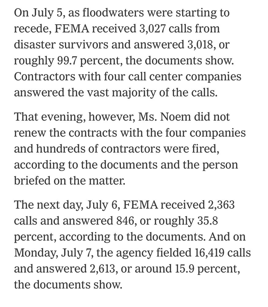 On July 5, as floodwaters were starting to recede, FEMA received 3,027 calls from disaster survivors and answered 3,018, or roughly 99.7 percent, the documents show. Contractors with four call center companies answered the vast majority of the calls.

That evening, however, Ms. Noem did not renew the contracts with the four companies and hundreds of contractors were fired, according to the documents and the person briefed on the matter.

The next day, July 6, FEMA received 2,363 calls and answered 846, or roughly 35.8 percent, according to the documents. And on Monday, July 7, the agency fielded 16,419 calls and answered 2,613, or around 15.9 percent, the documents sho
