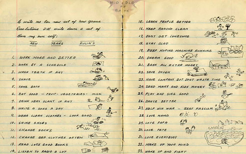 On New Years Day in 1943, folk singer Woody Guthrie wrote this list of 33 resolutions in his journal. There are drawings next to the resolutions.
1. Work more and better
2. Work by a schedule
3. Wash teeth if any
4. Shave
5. Take bath
6. Eat good — fruit — vegetables — milk
7. Drink very scant if any
8. Write a song a day
9. Wear clean clothes — look good
10. Shine shoes
11. Change socks
12. Change bed cloths often
13. Read lots good books
14. Listen to radio a lot
15. Learn people better
16. Keep rancho clean
17. Dont get lonesome
18. Stay glad
19. Keep hoping machine running
20. Dream good
21. Bank all extra money
22. Save dough
23. Have company but don’t waste time
24. Send Mary and kids money
25. Play and sing good
26. Dance better
27. Help win war — beat fascism
28. Love mama
29. Love papa
30. Love Pete
31. Love everybody
32. Make up your mind
33. Wake up and fight

