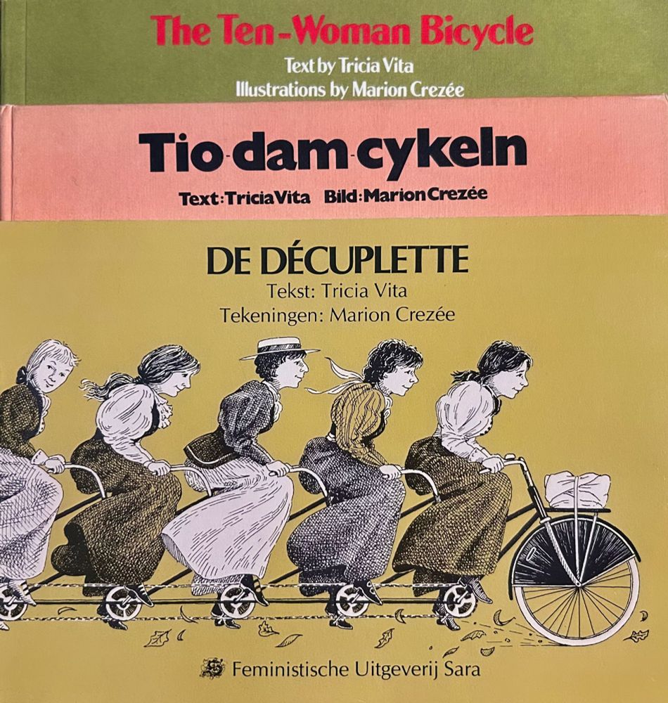 Covers of the UK, Swedish, and Dutch editions of The Ten-Woman Bicycle, a feminist fable with text by Tricia Vita and Illustrations by Marion Crezee. The front cover illustration shows a drawing of five of the ten woman riding a bicycle built for ten. The are wearing long skirts and billowy sleeves since the story is set in the 19th century.

"The Ten-Woman Bicycle reaches back to a 19th-century bicycle factory to reveal that there have always been women who are clever, mighty and brave. By introducing female counterparts to the awesome likes of…Thomas Edison, these new legends bring sex equity to our dreams of greatness."
---Letty Cottin Pogrebin, Stories for Free Children (US)