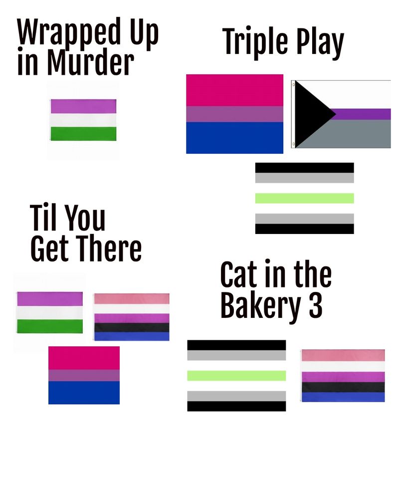 Mood board of pride flags for my current works in progress. Under Wrapped Up in Murder is the genderqueer flag. Next to that is Triple Play, featuring bisexual, demisexual, and agender flags. At the bottom is Till You Get There with genderqueer, genderfluid, and bisexual flags. Next to that is Cat in the Bakery 3 with agender and genderfluid flags.