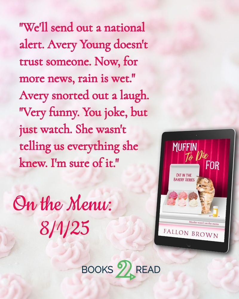 A light pink background featuring the image of Muffin to Die For in ebook format, featuring a kitten looking into a box of cupcakes. The text reads: "We'll send out a national alert. Avery Young doesn't trust someone. Now, for more news, rain is wet."
Avery snorted out a laugh. "Very funny. You joke, but just watch. She wasn't telling us everything she knew. I'm sure of it."

Below that it says On the Menu: 8/1/25 with a button for Books2Read