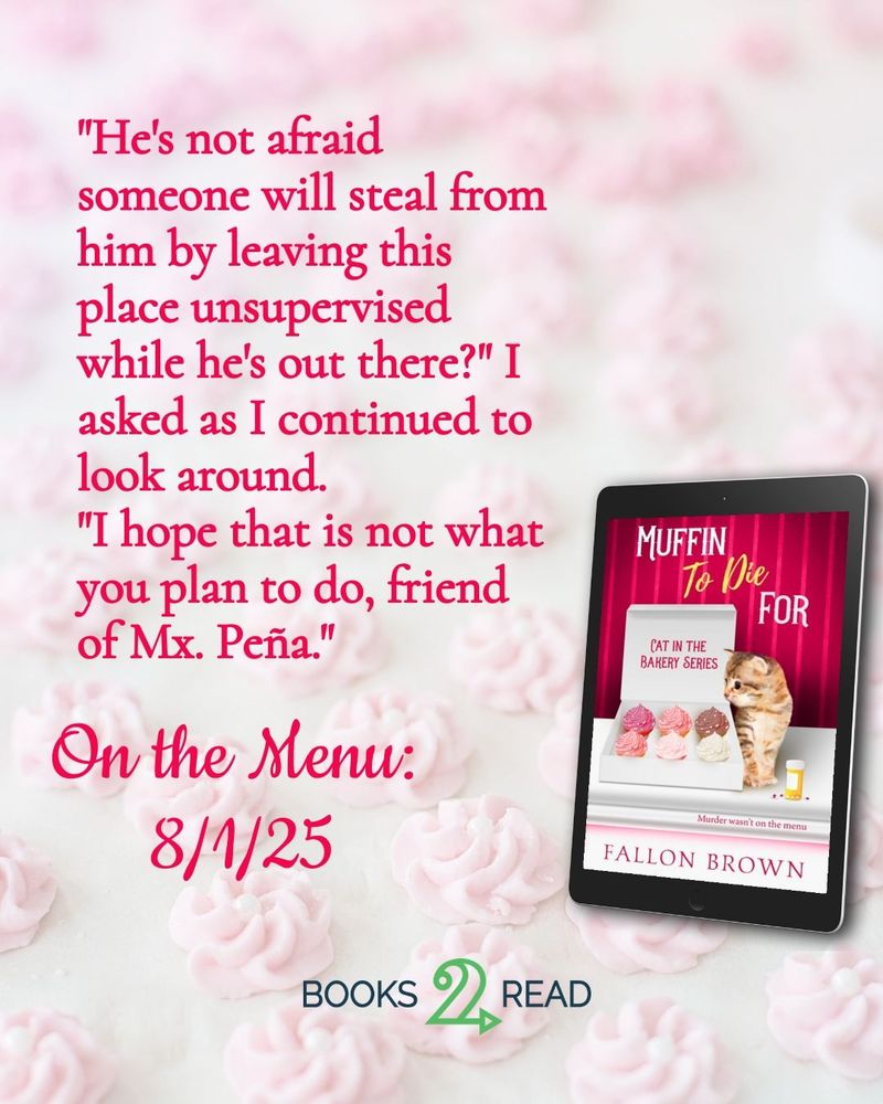 A light pink background with the image of the cover for Muffin to Die For, featuring an orange kitten looking into a box of cupcakes. The text reads: "He's not afraid someone will steal from him by leaving this place unsupervised while he's out there?" I asked as I continued to look around.
"I hope that is not what you plan to do, friend of Mx. Peña."
Under that it says On the Menu: 8/1/25 with a button for Books2Read
