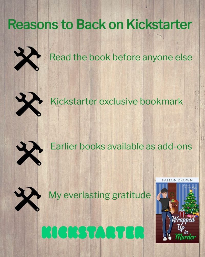 A wood slat background with the cover for Wrapped Up in Murder in the lower right corner. At the top it reads: Reasons to Back on Kickstarter.
Below that are 4 hammer and wrench icons and beside each it reads: 'read the book before anyone else', 'Kickstarter exclusive bookmark' 'earlier books available as add-ons' and 'my everlasting gratitude'
Under those is the kickstarter logo in green.