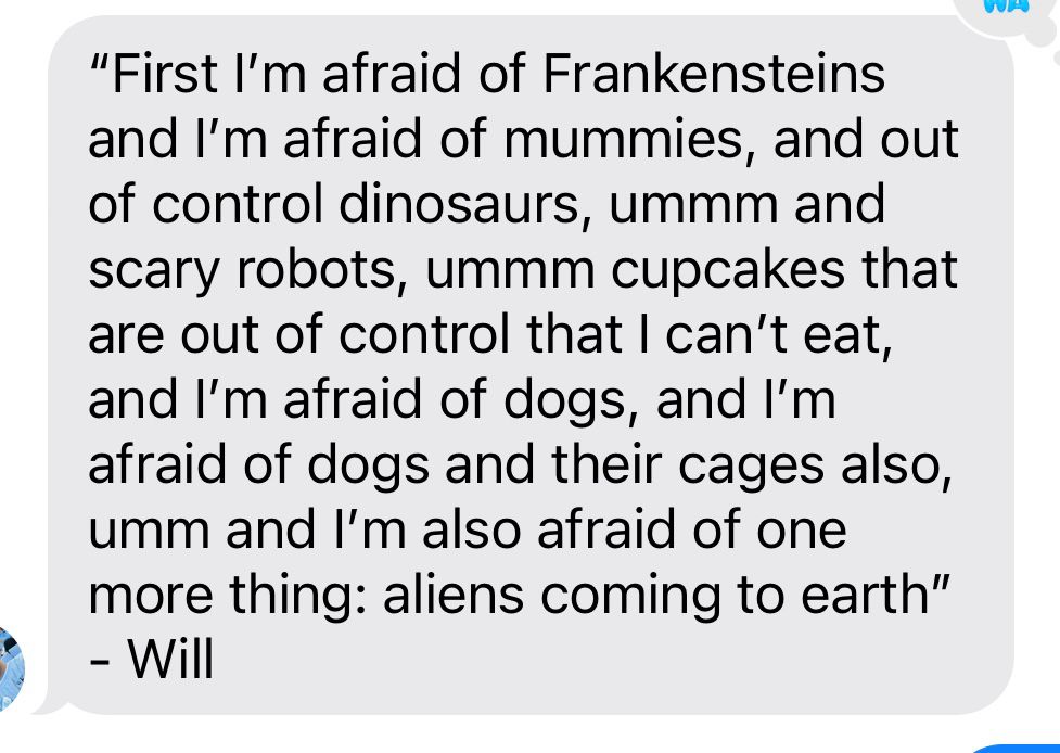 Text that reads: “First I’m afraid of Frankensteins and I’m afraid of mummies, and out of control dinosaurs, ummm and scary robots, ummm cupcakes that are out of control that I can’t eat, and I’m afraid of dogs, and I’m afraid of dogs and their cages also, umm and I’m also afraid of one more thing: aliens coming to earth” 