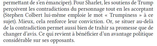  Pour Sharlet, les soutiens de Trump
perçoivent les contradictions du personnage tout en les acceptant
(Stephen Colbert lui-même emploie le mot « Trumpiness » à ce
sujet). Mieux, cela renforce leur conviction. Or, se situer au-delà
de la contradiction permet aussi bien de trahir sa promesse que de
changer d’avis. Ce qui revient à bénéficier d’un avantage politique
considérable sur ses opposants