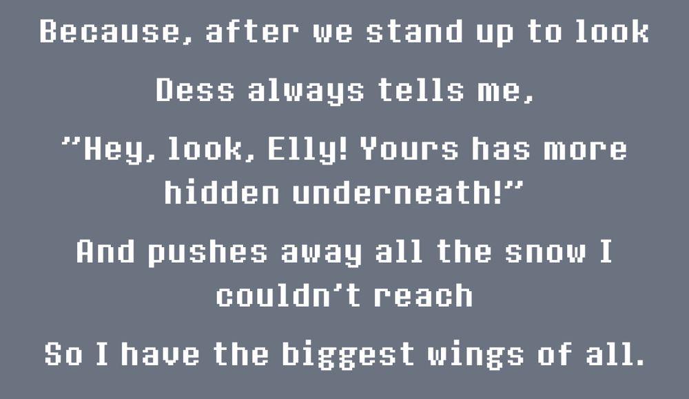 Text from the undertale/deltarune newsletter: "Because, after we stand up to look, Dess always tells me, "Hey, look, Elly! Yours has more hidden underneath!" and pushes away all the snow I couldn't reach, so I have the biggest wings of all." 
