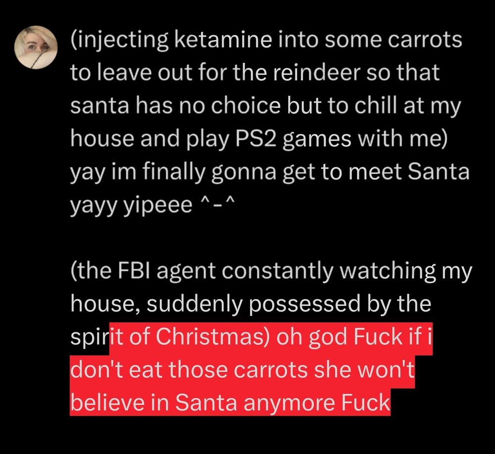 screenshot of text that reads:

 "(injecting ketamine into some carrots to leave out for the reindeer so that santa has no choice but to chill at my house and play PS2 games with me) yay im finally gonna get to meet Santa yayy yipeee ^-^

(the FBI agent constantly watching my house, suddenly possessed by the spirit of Christmas) oh god Fuck if i don't eat those carrots she won't believe in Santa anymore Fuck"

the words after "spirit" are outlined in red, the rest of the words are not. this indicates the post went over the original text limit, and adds emphasis to the ending