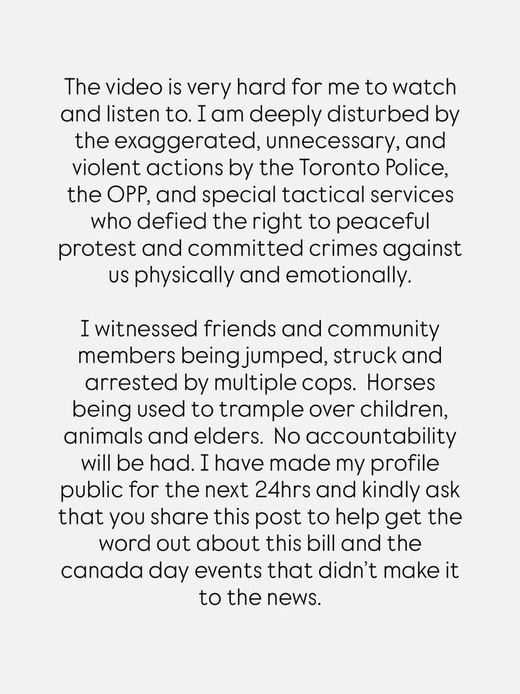 Screenshot of black text on light background from Instagram post. 
“The video is very hard for me to watch and listen to. I am deeply disturbed by the exaggerated, unnecessary, and violent actions by the Toronto Police, the OPP, and special tactical services who defied the right to peaceful protest and committed crimes against us physically and emotionally.

I witnessed friends and community members being jumped, struck and arrested by multiple cops. Horses being used to trample over children, animals and elders. No accountability will be had. I have made my profile public for the next 24hrs and kindly ask that you share this post to help get the word out about this bill and the canada day events that didn't make it to the news.”