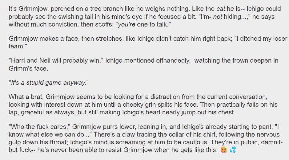 It's Grimmjow, perched on a tree branch like he weighs nothing. Like the cat he is-- Ichigo could probably see the swishing tail in his mind's eye if he focused a bit. "I'm- not hiding...," he says without much conviction, then scoffs; "you're one to talk."

Grimmjow makes a face, then stretches, like Ichigo didn't catch him right back; "I ditched my loser team."

"Harri and Nell will probably win," Ichigo mentioned offhandedly,  watching the frown deepen in Grimm's face.

"It's a stupid game anyway." 

What a brat. Grimmjow seems to be looking for a distraction from the current conversation, looking with interest down at him until a cheeky grin splits his face. Then practically falls on his lap, graceful as always, but still making Ichigo's heart nearly jump out his chest.

"Who the fuck cares," Grimmjow purrs lower, leaning in, and Ichigo's already starting to pant, "I know what else we can do..." There's a claw tracing the collar of his shirt, following the nervous gulp down his throat; Ichigo's mind is screaming at him to be cautious. They're in public, damnit- but fuck-- he's never been able to resist Grimmjow when he gets like this. 😣💦