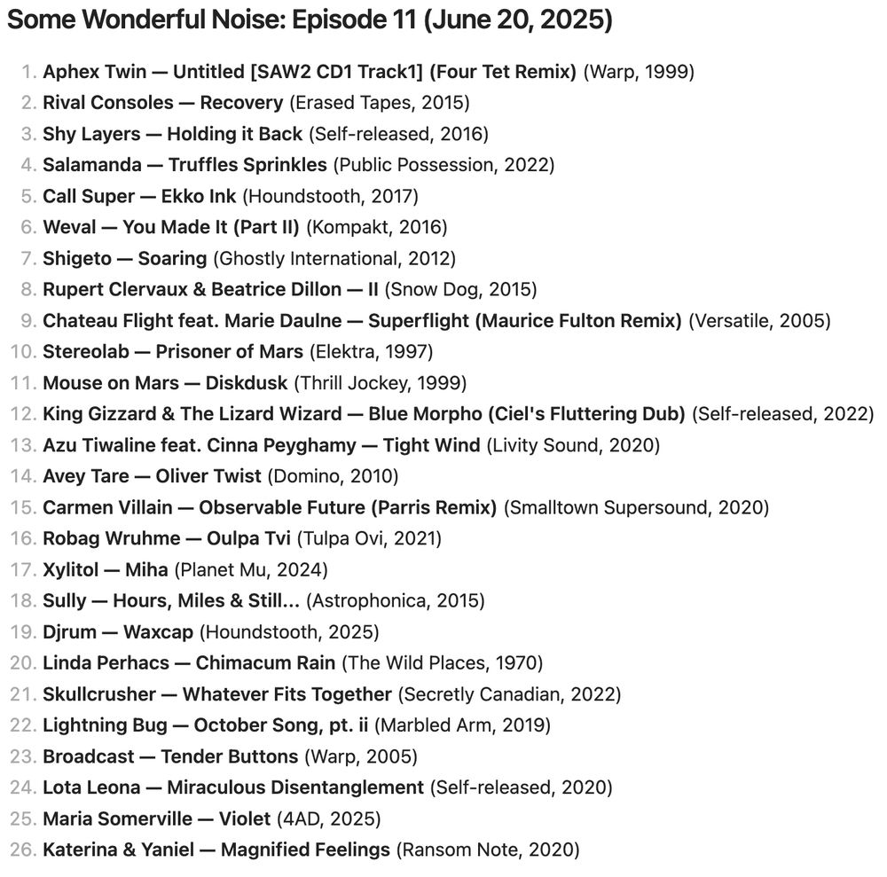 screenshot of playlist:

Some Wonderful Noise: Episode 11 (June 20, 2025)

1. Aphex Twin — Untitled [SAW2 CD1 Track1] (Four Tet Remix)
2. Rival Consoles — Recovery
3. Shy Layers — Holding it Back
4. Salamanda — Truffles Sprinkles
5. Call Super — Ekko Ink
6. Weval — You Made It (Part II)
7. Shigeto — Soaring
8. Rupert Clervaux & Beatrice Dillon — II
9. Chateau Flight feat. Marie Daulne — Superflight (Maurice Fulton Remix)
10. Stereolab — Prisoner of Mars
11. Mouse on Mars — Diskdusk
12. King Gizzard & The Lizard Wizard — Blue Morpho (Ciel's Fluttering Dub)
13. Azu Tiwaline feat. Cinna Peyghamy — Tight Wind
14. Avey Tare — Oliver Twist
15. Carmen Villain — Observable Future (Parris Remix)
16. Robag Wruhme — Oulpa Tvi
17. Xylitol — Miha
18. Sully — Hours, Miles & Still...
19. Djrum — Waxcap
20. Linda Perhacs — Chimacum Rain
21. Skullcrusher — Whatever Fits Together
22. Lightning Bug — October Song, pt. ii
23. Broadcast — Tender Buttons
24. Lota Leona — Miraculous Disentanglement
25. Maria Somerville — Violet
26. Katerina & Yaniel — Magnified Feelings