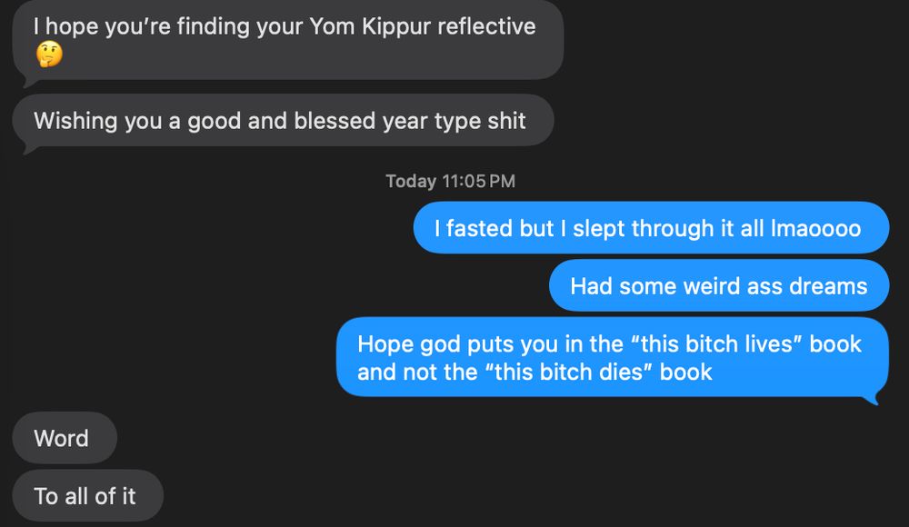 text message exchange
friend: i hope you're finding your yom kippur reflective. wishing you a good and blessed year type shit

me: i faste dbut i slept through it al lmaooo. had some weird ass dreams. hope god puts you in the "this bitch lives" book and not the "this bitch dies book."

friend: word. to all of it.