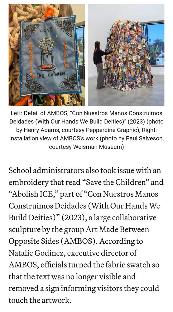 Two pictures, Left: Detail of AMBOS, “Con Nuestros Manos Construimos Deidades (With Our Hands We Build Deities)” (2023) (photo by Henry Adams, courtesy Pepperdine Graphic); Right: Installation view of AMBOS’s work (photo by Paul Salveson, courtesy Weisman Museum)
School administrators also took issue with an embroidery that read “Save the Children” and “Abolish ICE,” part of “Con Nuestros Manos Construimos Deidades (With Our Hands We Build Deities)” (2023), a large collaborative sculpture by the group Art Made Between Opposite Sides (AMBOS). According to Natalie Godinez, executive director of AMBOS, officials turned the fabric swatch so that the text was no longer visible and removed a sign informing visitors they could touch the artwork. 