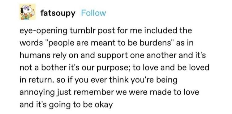 tumblr comment by user fatsoupy that reads: eye-opening tumblr post for me included the words "people are meant to be burdens" as in humans rely on and support one another and it's not a bother it's our purpose; to love and be loved in return. so if you ever think you're being annoying just remember we were made to love and it's going to be okay