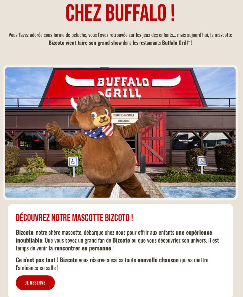 CHEZ BUFFALO!

Vous l'avez adorée sous forme de peluche, vous l'avez retrouvée sur les jeux des enfants... mais aujourd'hui, la mascotte Bizcoto vient faire son grand show dans les restaurants Buffalo Grill*!

DÉCOUVREZ NOTRE MASCOTTE BIZCOTO!

Bizcoto, notre chère mascotte, débarque chez nous pour offrir aux enfants une expérience inoubliable. Que vous soyez un grand fan de Bizcoto ou que vous découvriez son univers, il est temps de venir la rencontrer en personne!

Ce n'est pas tout ! Bizcoto vous réserve aussi sa toute nouvelle chanson qui va mettre l'ambiance en salle !