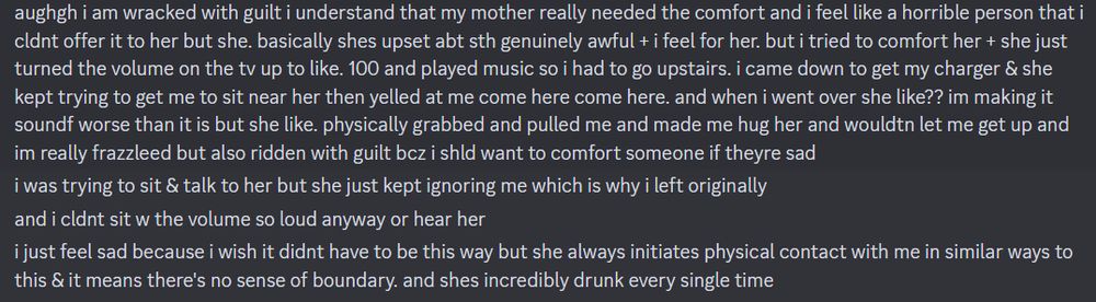 aughgh i am wracked with guilt i understand that my mother really needed the comfort and i feel like a horrible person that i cldnt offer it to her but she. basically shes upset abt sth genuinely awful + i feel for her. but i tried to comfort her + she just turned the volume on the tv up to like. 100 and played music so i had to go upstairs. i came down to get my charger & she kept trying to get me to sit near her then yelled at me come here come here. and when i went over she like?? im making it soundf worse than it is but she like. physically grabbed and pulled me and made me hug her and wouldtn let me get up and im really frazzleed but also ridden with guilt bcz i shld want to comfort someone if theyre sad
i was trying to sit & talk to her but she just kept ignoring me which is why i left originally
and i cldnt sit w the volume so loud anyway or hear her
i just feel sad because i wish it didnt have to be this way but she always initiates physical contact with me in similar ways to this & it means there's no sense of boundary. and shes incredibly drunk every single time