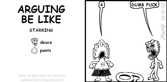 A single panel fan-made Jerkcity/BoneQuest comic titled "ARGUING BE LIKE", which is a Six or Nine meme recreated using Microsoft Comic Chat.
Starring deuce as a person with a tiki mask on their face and pants as an alien octopus-like character with 9 eyes.
The dialogue follows:
pants: "4"
deuce: "DUMB FUCK"