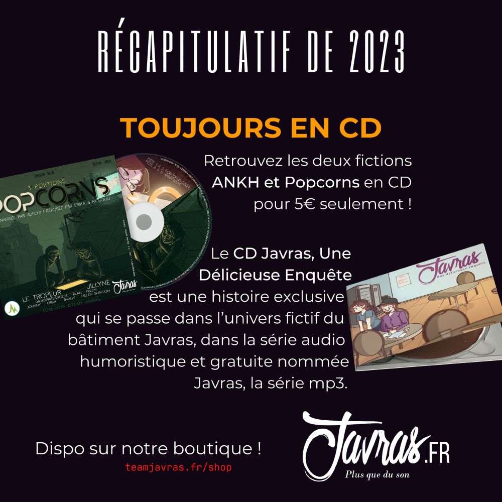 Toujours en CD :
Retrouvez les deux fictions ANKH et Popcorns en CD pour 5€ seulement !
Le CD Javras, Une Délicieuse Enquête est une histoire exclusive qui se passe dans l’univers fictif du bâtiment Javras, dans la série audio humoristique et gratuite nommée Javras, la série mp3.
Dispo sur notre boutique !
https://teamjavras.fr/shop