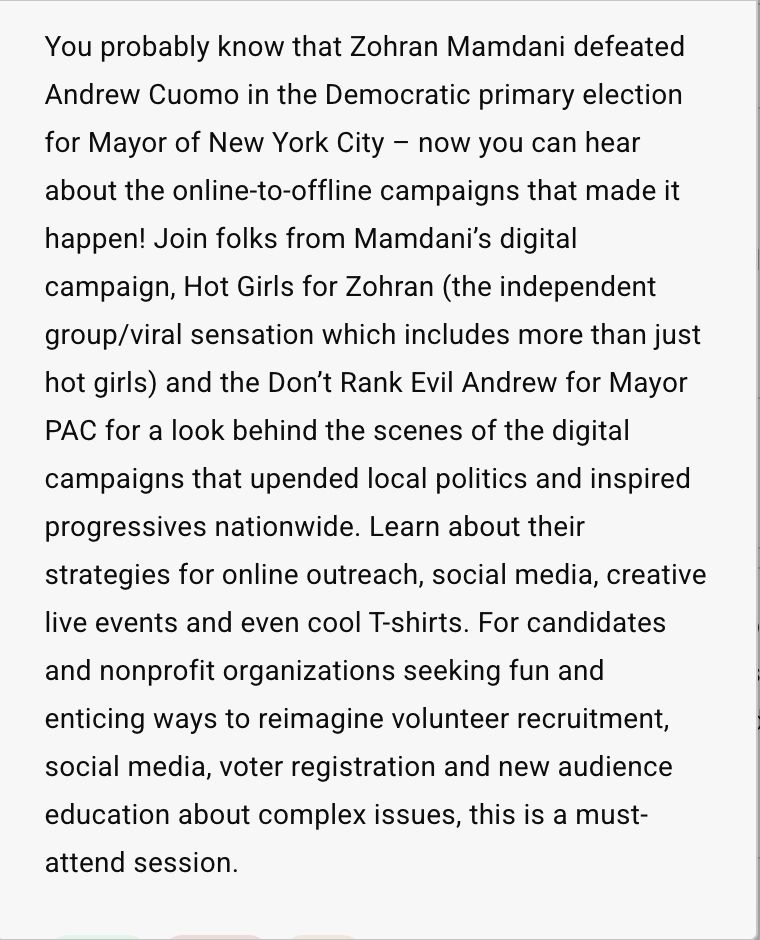 You probably know that Zohran Mamdani defeated Andrew Cuomo in the Democratic primary election for Mayor of New York City – now you can hear about the online-to-offline campaigns that made it happen! Join folks from Mamdani’s digital campaign, Hot Girls for Zohran (the independent group/viral sensation which includes more than just hot girls) and the Don’t Rank Evil Andrew for Mayor PAC for a look behind the scenes of the digital campaigns that upended local politics and inspired progressives nationwide. Learn about their strategies for online outreach, social media, creative live events and even cool T-shirts. For candidates and nonprofit organizations seeking fun and enticing ways to reimagine volunteer recruitment, social media, voter registration and new audience education about complex issues, this is a must-attend session. 