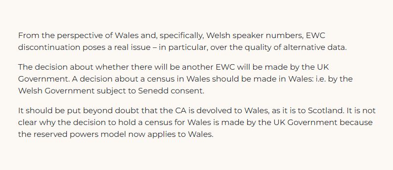 From the perspective of Wales and, specifically, Welsh speaker numbers, EWC discontinuation poses a real issue – in particular, over the quality of alternative data.

The decision about whether there will be another EWC will be made by the UK Government. A decision about a census in Wales should be made in Wales: i.e. by the Welsh Government subject to Senedd consent.

It should be put beyond doubt that the CA is devolved to Wales, as it is to Scotland. It is not clear why the decision to hold a census for Wales is made by the UK Government because the reserved powers model now applies to Wales.