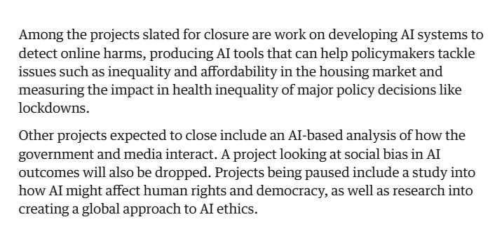 Among the projects slated for closure are work on developing AI systems to detect online harms, producing AI tools that can help policymakers tackle issues such as inequality and affordability in the housing market and measuring the impact in health inequality of major policy decisions like lockdowns.

Other projects expected to close include an AI-based analysis of how the government and media interact. A project looking at social bias in AI outcomes will also be dropped. Projects being paused include a study into how AI might affect human rights and democracy, as well as research into creating a global approach to AI ethics.