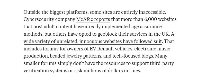 Outside the biggest platforms, some sites are entirely inaccessible. Cybersecurity company McAfee reports that more than 6,000 websites that host adult content have already implemented age assurance methods, but others have opted to geoblock their services in the UK. A wide variety of unrelated, innocuous websites have followed suit. That includes forums for owners of EV Renault vehicles, electronic music production, beaded jewelry patterns, and tech-focused blogs. Many smaller forums simply don’t have the resources to support third-party verification systems or risk millions of dollars in fines.