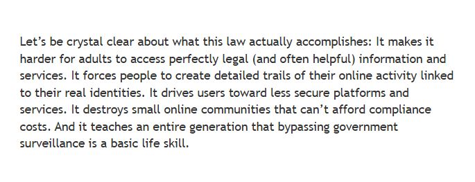 Let's be crystal clear about what this law actually accomplishes: It makes it harder for adults to access perfectly legal (and often helpful) information and services. It forces people to create detailed trails of their online activity linked to their real identities. It drives users toward less secure platforms and services. It destroys small online communities that can’t afford compliance costs. And it teaches an entire generation that bypassing government surveillance is a basic life skill.
