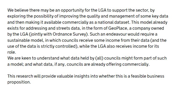 We believe there may be an opportunity for the LGA to support the sector, by exploring the possibility of improving the quality and management of some key data and then making it available commercially as a national dataset. This model already exists for addressing and streets data, in the form of GeoPlace, a company owned by the LGA (jointly with Ordnance Survey). Such an endeavour would require a sustainable model, in which councils receive some income from their data (and the use of the data is strictly controlled), while the LGA also receives income for its role.
We are keen to understand what data held by (all) councils might form part of such a model; and what data, if any, councils are already offering commercially.

This research will provide valuable insights into whether this is a feasible business proposition.
