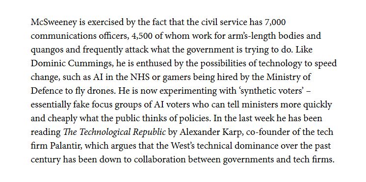 McSweeney is exercised by the fact that the civil service has 7,000 communications officers, 4,500 of whom work for arm's-length bodies and quangos and frequently attack what the government is trying to do. Like Dominic Cummings, he is enthused by the possibilities of technology to speed change, such as AI in the NHS or gamers being hired by the Ministry of Defence to fly drones. He is now experimenting with 'synthetic voters' – essentially fake focus groups of AI voters who can tell ministers more quickly and cheaply what the public thinks of policies. In the last week he has been reading The Technological Republic by Alexander Karp, co-founder of the tech firm Palantir, which argues that the West’s technical dominance over the past century has been down to collaboration between governments and tech firms.