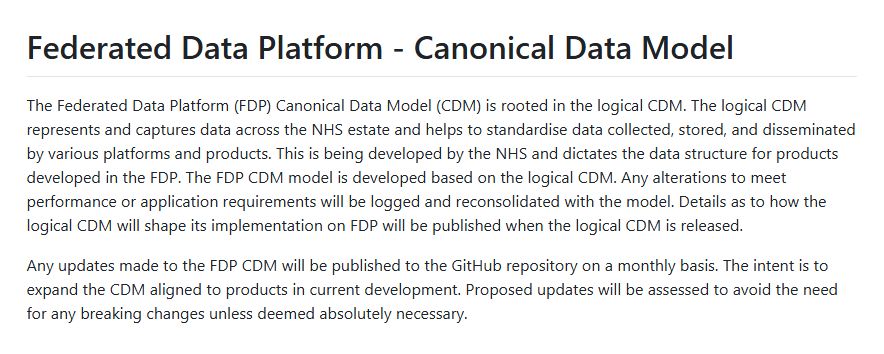 Federated Data Platform - Canonical Data Model

The Federated Data Platform (FDP) Canonical Data Model (CDM) is rooted in the logical CDM. The logical CDM represents and captures data across the NHS estate and helps to standardise data collected, stored, and disseminated by various platforms and products. This is being developed by the NHS and dictates the data structure for products developed in the FDP. The FDP CDM model is developed based on the logical CDM. Any alterations to meet performance or application requirements will be logged and reconsolidated with the model. Details as to how the logical CDM will shape its implementation on FDP will be published when the logical CDM is released.

Any updates made to the FDP CDM will be published to the GitHub repository on a monthly basis. The intent is to expand the CDM aligned to products in current development. Proposed updates will be assessed to avoid the need for any breaking changes unless deemed absolutely necessary.