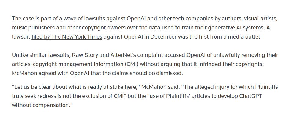 The case is part of a wave of lawsuits against OpenAI and other tech companies by authors, visual artists, music publishers and other copyright owners over the data used to train their generative AI systems. A lawsuit filed by The New York Times against OpenAI in December was the first from a media outlet.

Unlike similar lawsuits, Raw Story and AlterNet's complaint accused OpenAI of unlawfully removing their articles' copyright management information (CMI) without arguing that it infringed their copyrights. McMahon agreed with OpenAI that the claims should be dismissed.

"Let us be clear about what is really at stake here," McMahon said. "The alleged injury for which Plaintiffs truly seek redress is not the exclusion of CMI" but the "use of Plaintiffs' articles to develop ChatGPT without compensation."