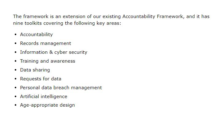 The framework is an extension of our existing Accountability Framework, and it has nine toolkits covering the following key areas:

● Accountability
● Records management
● Information & cyber security
● Training and awareness
● Data sharing
● Requests for data
● Personal data breach management
● Artificial intelligence
● Age-appropriate design