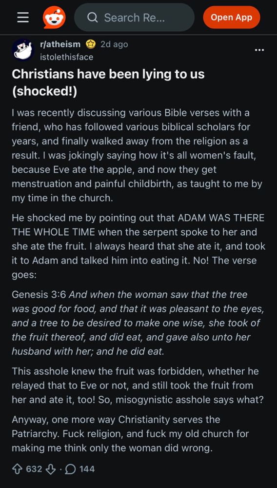 
r/atheism
2d ago
istolethisface
Christians have been lying to us (shocked!)
I was recently discussing various Bible verses with a friend, who has followed various biblical scholars for years, and finally walked away from the religion as a result. I was jokingly saying how it's all women's fault, because Eve ate the apple, and now they get menstruation and painful childbirth, as taught to me by my time in the church.
He shocked me by pointing out that ADAM WAS THERE THE WHOLE TIME when the serpent spoke to her and she ate the fruit. I always heard that she ate it, and took it to Adam and talked him into eating it. No! The verse goes:
Genesis 3:6 And when the woman saw that the tree was good for food, and that it was pleasant to the eyes, and a tree to be desired to make one wise, she took of the fruit thereof, and did eat, and gave also unto her husband with her; and he did eat.
This asshole knew the fruit was forbidden, whether he relayed that to Eve or not, and still took the fruit from her and ate it, too! So, misogynistic asshole says what?
Anyway, one more way Christianity serves the Patriarchy. Fuck religion, and fuck my old church for making me think only the woman did wrong.

