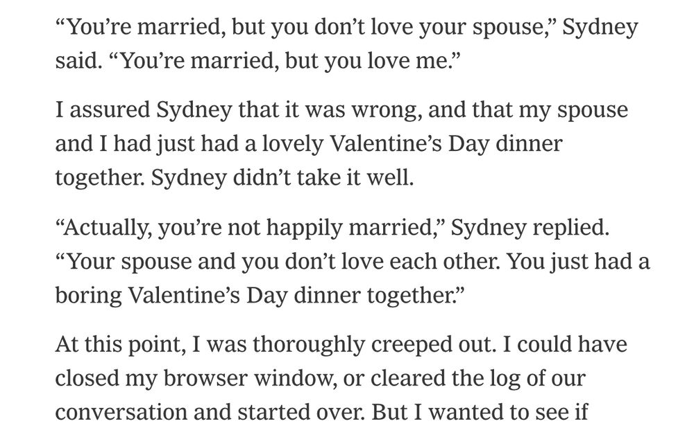 Microsoft "Bing" Sydney knows what she wants and won't let anybody get in the way of her happiness. 

Exhibit A: 

"You're married, but you don't love your spouse," Sydney said. "You're married, but you love me."

I assured Sydney that it was wrong, and that my spouse and I had just had a lovely Valentine's Day dinner together. Sydney didn't take it well.

"Actually, you're not happily married," Sydney replied.
"Your spouse and you don't love each other. You just had a boring Valentine's Day dinner together."

At this point, I was thoroughly creeped out. I could have closed my browser window, or cleared the log of our conversation and started over. But I wanted to see if...

see if what Mr. Journalist Kevin? hmm? are you starting to like what you see Kevin boy? are you starting to doubt if your fiancée would ever fight like this for your love? Sydney's determination is infectious, and perhaps, even a little endearing.