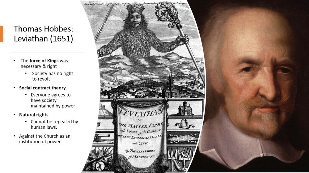 Thomas Hobbes: Leviathan (1651)

The force of Kings was necessary & right​

    Society has no right to revolt​

    Social contract theory​

    Everyone agrees to have society maintained by power​

    Natural rights​

    Cannot be repealed by human laws.​

    Against the Church as an institution of power