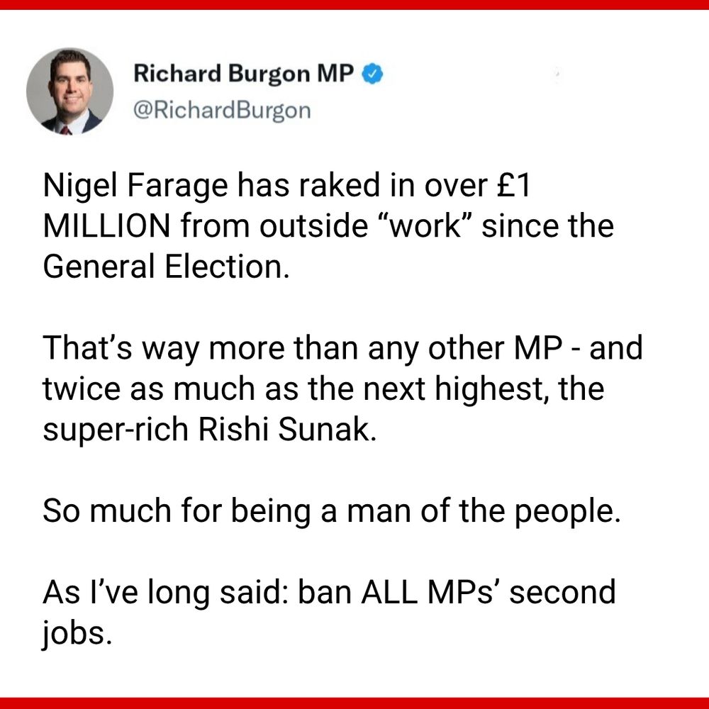 Photo saying:


Nigel Farage has raked in over £1 MILLION from outside “work” since the General Election.

That’s way more than any other MP - and twice as much as the next highest, the super-rich Rishi Sunak. 

So much for being a man of the people.

As I’ve long said: ban ALL MPs’ second jobs.