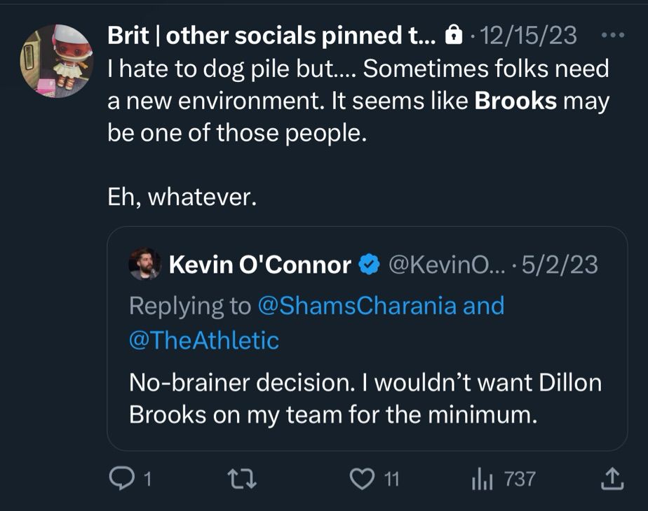 Image of xTwitter post from 12/15/23 quoting a tweet from Kevin O’Connor from 5/2/23.

KOC: “No-brainer decision. I wouldn’t want Dillon Brooks on my team for the minimum.”

Brit (mine) response: “I hate to dog pile but… Sometimes folks need a new environment. It seems like Brooks may be one of those people.

Eh, whatever.”