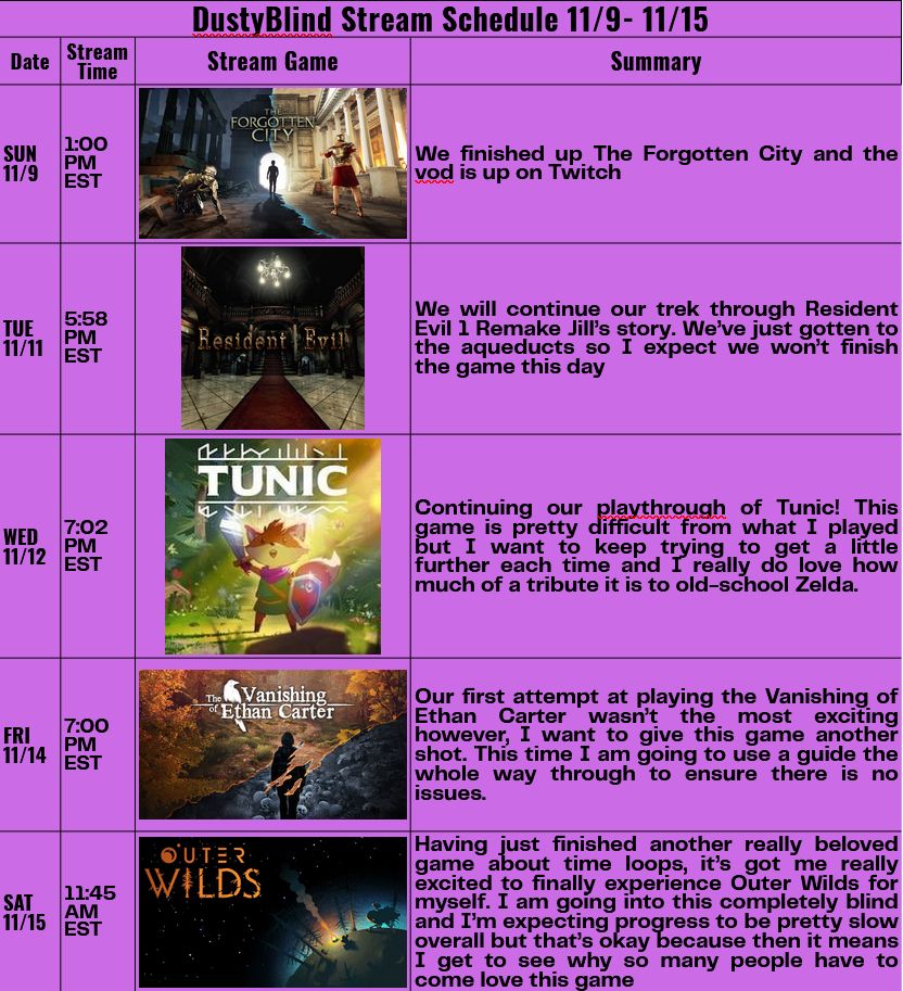Stream Schedule for Week of 11/9/2025 - 11/15/2025

Sunday 11/9 1:00 PM EST - The Forgotten City

Tuesday 11/11 5:58 PM EST - Resident Evil

Wednesday 11/12 7:02 PM EST - Tunic

Friday 11/14 7:00 PM EST - The Vanishing of Ethan Carter

Saturday 11/15 11:45 AM EST - Outer Wilds
