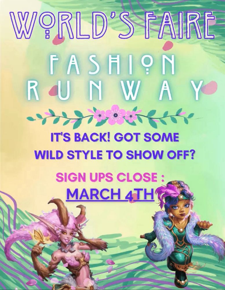 Poster reads: World’s Faire Fashion Runway 

There is a decorative pink hibiscus divider before the next bit of text that reads; 

It’s back! Got some wild style to show off? Sign ups close: March 4th

Under the text is some abstract art featuring wavy lines in purple violet over a variety of sea green tones. There is a Dryad from Warcraft with long pink hair and a golden butterfly on her finger on the bottom left. On the bottom right is a Gnome from Warcraft with short a pink and blue hair. The Gnome is wearing a dark sea green headband with a pink feather and a dark sea green dress that is topped with a shimmering pink, blue and purple feather boa. 

The posters background is yellow and green and has falling pink flower petals. The text is purple, blue and pink.